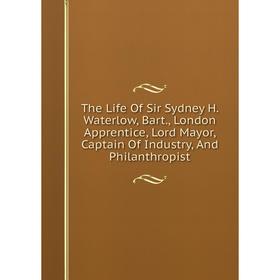 

Книга The Life Of Sir Sydney H. Waterlow, Bart., London Apprentice, Lord Mayor, Captain Of Industry, And Philanthropist