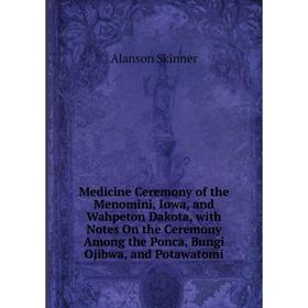 

Книга Medicine Ceremony of the Menomini, Iowa, and Wahpeton Dakota, with Notes On the Ceremony Among the Ponca, Bungi Ojibwa, and Potawatomi