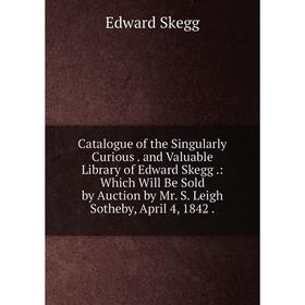 

Книга Catalogue of the Singularly Curious. and Valuable Library of Edward Skegg.: Which Will Be Sold by Auction by Mr. S. Leigh Sotheby, April 4, 1842