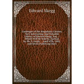 

Книга Catalogue of the Singularly Curious, Very Interesting, and Valuable Library of Edward Skegg, Esq.: Which Will Be Sold by Auction by Mr. S. Leigh