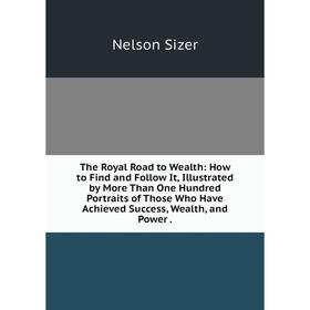 

Книга The Royal Road to Wealth: How to Find and Follow It, Illustrated by More Than One Hundred Portraits of Those Who Have Achieved Success, Wealth,