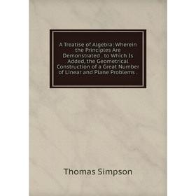 

Книга A Treatise of Algebra: Wherein the Principles Are Demonstrated. to Which Is Added, the Geometrical Construction of a Great Number of Linear and