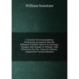 

Книга A Treatise On Consumption: Embracing an Inquiry Into the Influence Exerted Upon It by Journeys, Voyages and Change of Climate. with Directions f