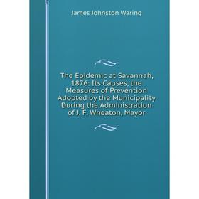 

Книга The Epidemic at Savannah, 1876: Its Causes, the Measures of Prevention Adopted by the Municipality During the Administration of J. F. Wheaton, M