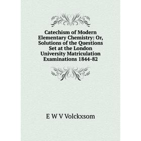 

Книга Catechism of Modern Elementary Chemistry: Or, Solutions of the Questions Set at the London University Matriculation Examinations 1844-82