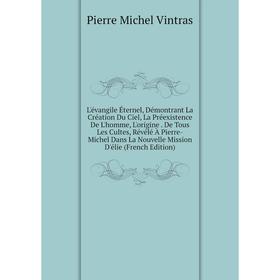 

Книга L'évangile Éternel, Démontrant La Création Du Ciel, La Préexistence De L'homme, L'origine De Tous Les Cultes, Révélé À Pierre-Michel Dans La Nou