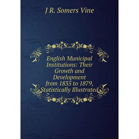 

Книга English Municipal Institutions: Their Growth and Development from 1835 to 1879, Statistically Illustrated