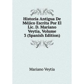 

Книга Historia Antigua De Méjico Escrita Por El Lic. D. Mariano Veytia, Volume 3 (Spanish Edition)