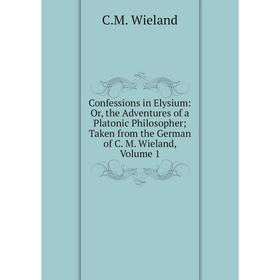 

Книга Confessions in Elysium: Or, the Adventures of a Platonic Philosopher; Taken from the German of C. M. Wieland, Volume 1