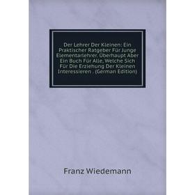 

Книга Der Lehrer Der Kleinen: Ein Praktischer Ratgeber Für Junge Elementarlehrer. Überhaupt Aber Ein Buch Für Alle, Welche Sich Für Die Erziehung Der