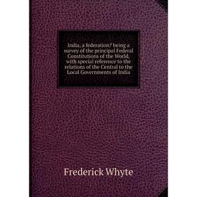 

Книга India, a federation being a survey of the principal Federal Constitutions of the World, with special reference to the relations of the Central