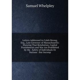 

Книга Letters Addressed to Caleb Strong, Esq, Late Governor of Massachusetts: Showing That Retaliation, Capital Punishments and War Are Prohibited by