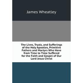 

Книга The Lives, Tryals, and Sufferings of the Holy Apostles, Primitive Fathers and Martyrs Who Have from Time to Time Suffered for the Faith and Gosp