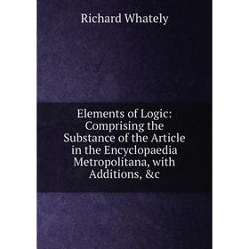 

Книга Elements of Logic: Comprising the Substance of the Article in the Encyclopaedia Metropolitana, with Additions, c