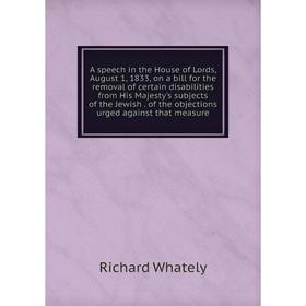 

Книга A speech in the House of Lords, August 1, 1833, on a bill for the removal of certain disabilities from His Majesty's subjects of the Jewish. of