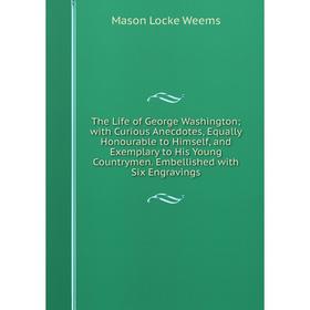 

Книга The Life of George Washington; with Curious Anecdotes, Equally Honourable to Himself, and Exemplary to His Young Countrymen. Embellished with Si