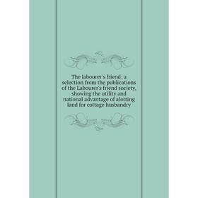 

Книга The labourer's friend: a selection from the publications of the Labourer's friend society, showing the utility and national advantage of alottin