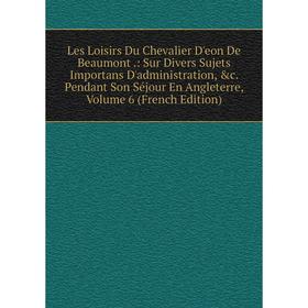 

Книга Les Loisirs Du Chevalier D'eon De Beaumont: Sur Divers Sujets Importans D'administration Pendant Son Séjour En Angleterre, Volume 6