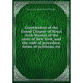 

Книга Constitution of the Grand Chapter of Royal Arch Masons of the state of New York, and the code of procedure, forms of petitions