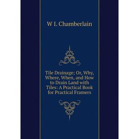 

Книга Tile Drainage; Or, Why, Where, When, and How to Drain Land with Tiles: A Practical Book for Practical Framers