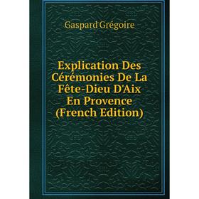 

Книга Explication Des Cérémonies De La Fête-Dieu D'Aix En Provence (French Edition)