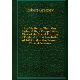 

Книга Are We Better Than Our Fathers Or, a Comparative View of the Social Position of England at the Revolution of 1688 and at the Present Time, 4 Le