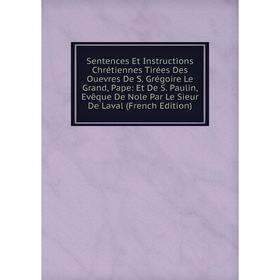 

Книга Sentences Et Instructions Chrétiennes Tirées Des Ouevres De S. Grégoire Le Grand, Pape: Et De S. Paulin, Evêque De Nole Par Le Sieur De Laval (F