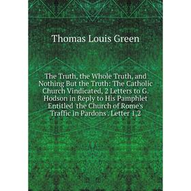 

Книга The Truth, the Whole Truth, and Nothing But the Truth: The Catholic Church Vindicated, 2 Letters to G. Hodson in Reply to His Pamphlet Entitled