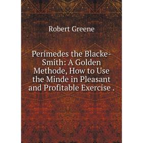 

Книга Perimedes the Blacke-Smith: A Golden Methode, How to Use the Minde in Pleasant and Profitable Exercise.