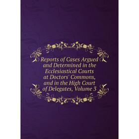 

Книга Reports of Cases Argued and Determined in the Ecclesiastical Courts at Doctors' Commons, and in the High Court of Delegates