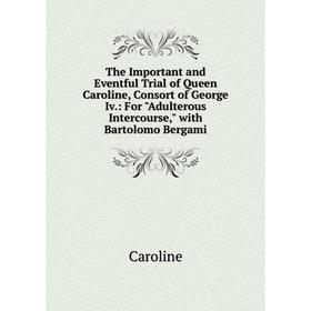 

Книга The Important and Eventful Trial of Queen Caroline, Consort of George Iv: For Adulterous Intercourse, with Bartolomo Bergami
