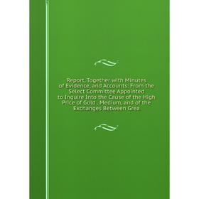 

Книга Report, Together with Minutes of Evidence, and Accounts: From the Select Committee Appointed to Inquire Into the Cause of the High Price of Gold