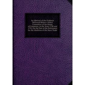 

Книга An Abstract of the Evidence Delivered Before a Select Committee of the House of Commons, in the Years 1790 and 1791, On the Part of the Petition