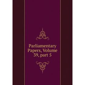 

Книга Parliamentary Papers, Volume 39, part 5