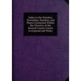 

Книга Index to the Parishes, Townships, Hamlets, and Places Contained Within the Districts of the Several County Courts in England and Wales