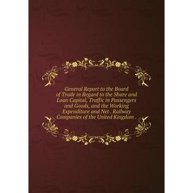 

Книга General Report to the Board of Trade in Regard to the Share and Loan Capital, Traffic in Passengers and Goods, and the Working Expenditure and N