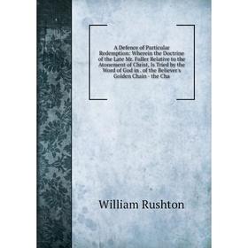 

Книга A Defence of Particular Redemption: Wherein the Doctrine of the Late Mr. Fuller Relative to the Atonement of Christ, Is Tried by the Word of God