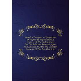 

Книга America To Japan; A Symposium Of Papers By Representative Citizens Of The United States On The Relations Between Japan And America And On The Co