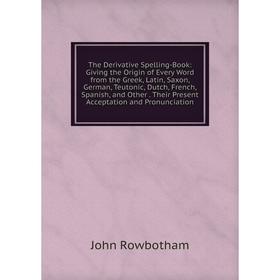 

Книга The Derivative Spelling-Book: Giving the Origin of Every Word from the Greek, Latin, Saxon, German, Teutonic, Dutch, French, Spanish, and Other.