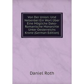 

Книга Von Der Union: Und Nebenbei Ein Wort Über Eine Mögliche Dako-Romanische Monarchie Unter Oesterreichs Krone (German Edition)