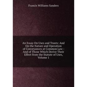 

Книга An Essay On Uses and Trusts: And On the Nature and Operation of Conveyances at Common Law: And of Those Which Derive Their Effect from the Statu