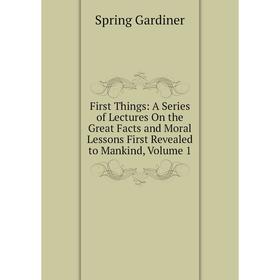 

Книга First Things: A Series of Lectures On the Great Facts and Moral Lessons First Revealed to Mankind, Volume 1