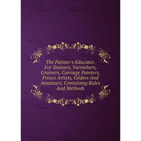 

Книга The Painter's Educator. For Stainers, Varnishers, Grainers, Carriage Painters, Fresco Artists, Gilders And Amateurs; Containing Rules And Method