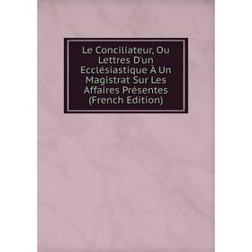 

Книга Le Conciliateur, Ou Lettres D'un Ecclésiastique À Un Magistrat Sur Les Affaires Présentes