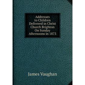 

Книга Addresses to Children Delivered in Christ Church Brighton On Sunday Afternoons in 1873