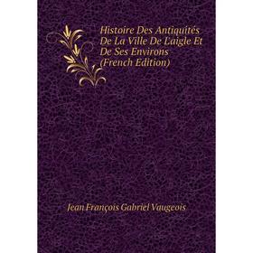 

Книга Histoire Des Antiquités De La Ville De L'aigle Et De Ses Environs (French Edition)