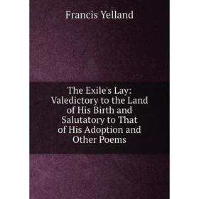 

Книга The Exile's Lay: Valedictory to the Land of His Birth and Salutatory to That of His Adoption and Other Poems