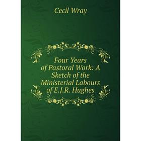 

Книга Four Years of Pastoral Work: A Sketch of the Ministerial Labours of E.J.R. Hughes