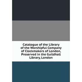 

Книга Catalogue of the Library of the Worshipful Company of Clockmakers of London, Preserved in the Guildhall Library, London