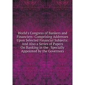 

Книга World's Congress of Bankers and Financiers: Comprising Addresses Upon Selected Financial Subjects: And Also a Series of Papers On Banking in the